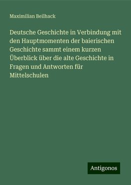 Deutsche Geschichte in Verbindung mit den Hauptmomenten der baierischen Geschichte sammt einem kurzen Überblick über die alte Geschichte in Fragen und Antworten für Mittelschulen