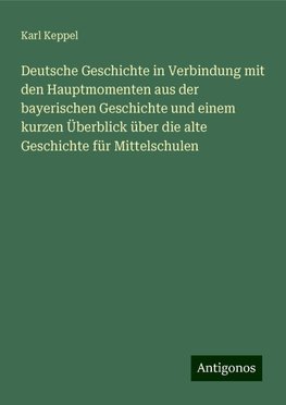 Deutsche Geschichte in Verbindung mit den Hauptmomenten aus der bayerischen Geschichte und einem kurzen Überblick über die alte Geschichte für Mittelschulen