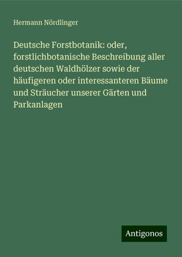 Deutsche Forstbotanik: oder, forstlichbotanische Beschreibung aller deutschen Waldhölzer sowie der häufigeren oder interessanteren Bäume und Sträucher unserer Gärten und Parkanlagen