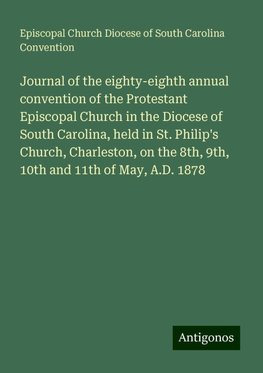 Journal of the eighty-eighth annual convention of the Protestant Episcopal Church in the Diocese of South Carolina, held in St. Philip's Church, Charleston, on the 8th, 9th, 10th and 11th of May, A.D. 1878