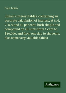 Julian's interest tables: containing an accurate calculation of interest, at 5, 6, 7, 8, 9 and 10 per cent, both simple and compound on all sums from 1 cent to $10,000, and from one day to six years, also some very valuable tables