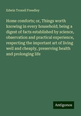 Home comforts; or, Things worth knowing in every household; being a digest of facts established by science, observation and practical experience, respecting the important art of living well and cheaply, preserving health and prolonging life