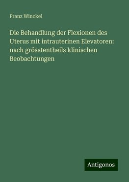 Die Behandlung der Flexionen des Uterus mit intrauterinen Elevatoren: nach grösstentheils klinischen Beobachtungen