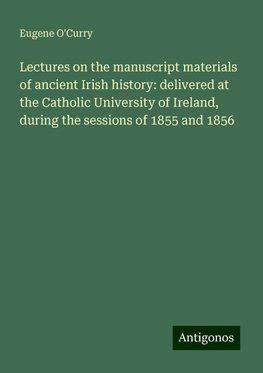 Lectures on the manuscript materials of ancient Irish history: delivered at the Catholic University of Ireland, during the sessions of 1855 and 1856