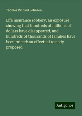 Life insurance robbery: an exposure showing that hundreds of millions of dollars have disappeared, and hundreds of thousands of families have been ruined: an effectual remedy proposed