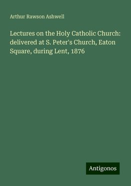 Lectures on the Holy Catholic Church: delivered at S. Peter's Church, Eaton Square, during Lent, 1876