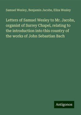 Letters of Samuel Wesley to Mr. Jacobs, organist of Surrey Chapel, relating to the introduction into this country of the works of John Sebastian Bach