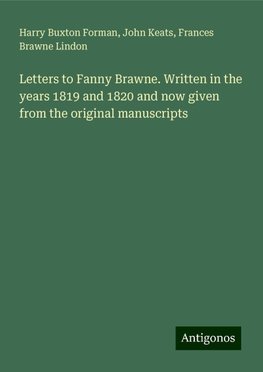 Letters to Fanny Brawne. Written in the years 1819 and 1820 and now given from the original manuscripts