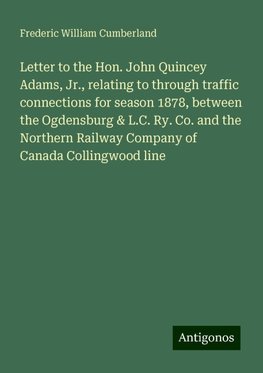 Letter to the Hon. John Quincey Adams, Jr., relating to through traffic connections for season 1878, between the Ogdensburg & L.C. Ry. Co. and the Northern Railway Company of Canada Collingwood line