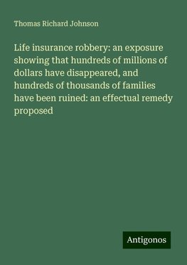 Life insurance robbery: an exposure showing that hundreds of millions of dollars have disappeared, and hundreds of thousands of families have been ruined: an effectual remedy proposed