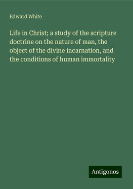 Life in Christ; a study of the scripture doctrine on the nature of man, the object of the divine incarnation, and the conditions of human immortality