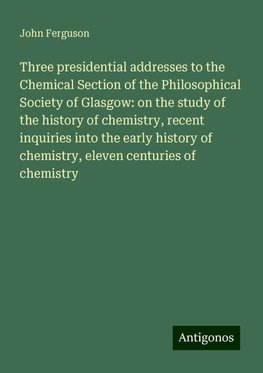 Three presidential addresses to the Chemical Section of the Philosophical Society of Glasgow: on the study of the history of chemistry, recent inquiries into the early history of chemistry, eleven centuries of chemistry