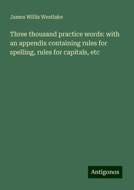 Three thousand practice words: with an appendix containing rules for spelling, rules for capitals, etc