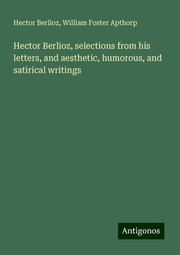 Hector Berlioz, selections from his letters, and aesthetic, humorous, and satirical writings