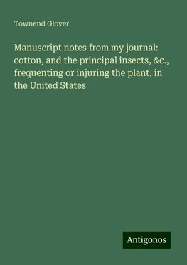 Manuscript notes from my journal: cotton, and the principal insects, &c., frequenting or injuring the plant, in the United States