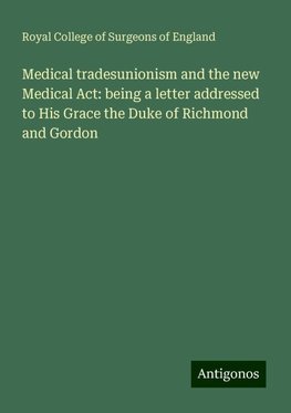 Medical tradesunionism and the new Medical Act: being a letter addressed to His Grace the Duke of Richmond and Gordon