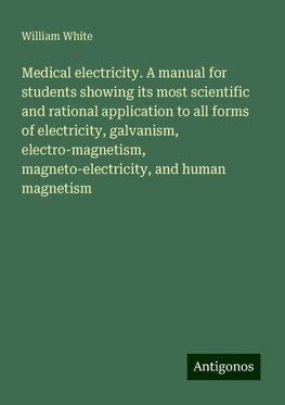 Medical electricity. A manual for students showing its most scientific and rational application to all forms of electricity, galvanism, electro-magnetism, magneto-electricity, and human magnetism