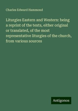 Liturgies Eastern and Western: being a reprint of the texts, either original or translated, of the most representative liturgies of the church, from various sources