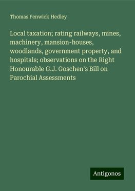 Local taxation; rating railways, mines, machinery, mansion-houses, woodlands, government property, and hospitals; observations on the Right Honourable G.J. Goschen's Bill on Parochial Assessments