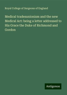 Medical tradesunionism and the new Medical Act: being a letter addressed to His Grace the Duke of Richmond and Gordon