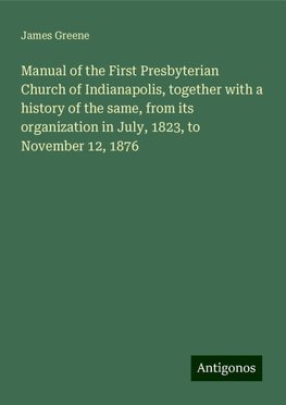 Manual of the First Presbyterian Church of Indianapolis, together with a history of the same, from its organization in July, 1823, to November 12, 1876