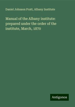 Manual of the Albany institute: prepared under the order of the institute, March, 1870