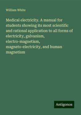 Medical electricity. A manual for students showing its most scientific and rational application to all forms of electricity, galvanism, electro-magnetism, magneto-electricity, and human magnetism