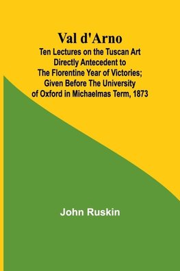 Val d'Arno; Ten Lectures on the Tuscan Art Directly Antecedent to the Florentine Year of Victories; Given Before the University of Oxford in Michaelmas Term, 1873