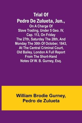 Trial of Pedro de Zulueta, jun., on a Charge of Slave Trading, under 5 Geo. IV, cap. 113, on Friday the 27th, Saturday the 28th, and Monday the 30th of October, 1843, at the Central Criminal Court, Old Bailey, London A Full Report from the Short-hand Note