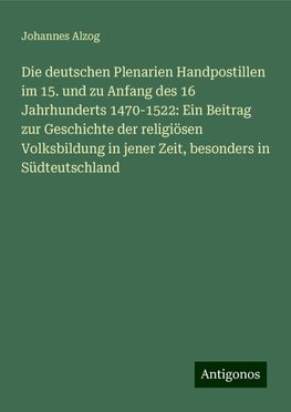 Die deutschen Plenarien Handpostillen im 15. und zu Anfang des 16 Jahrhunderts 1470-1522: Ein Beitrag zur Geschichte der religiösen Volksbildung in jener Zeit, besonders in Südteutschland