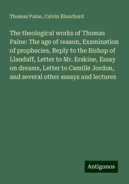 The theological works of Thomas Paine: The age of reason, Examination of prophecies, Reply to the Bishop of Llandaff, Letter to Mr. Erskine, Essay on dreams, Letter to Camille Jordon, and several other essays and lectures