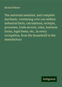 The universal assistant, and complete mechanic, containing over one million industrial facts, calculations, receipts, processes, trade secrets, rules, business forms, legal items, etc., in every occupation, from the household to the manufactory