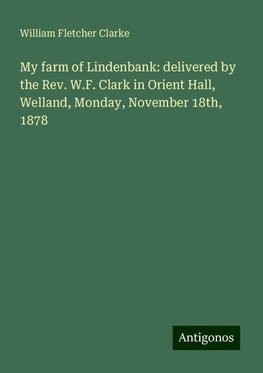 My farm of Lindenbank: delivered by the Rev. W.F. Clark in Orient Hall, Welland, Monday, November 18th, 1878