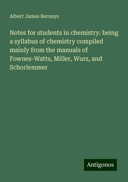 Notes for students in chemistry: being a syllabus of chemistry compiled mainly from the manuals of Fownes-Watts, Miller, Wurz, and Schorlemmer