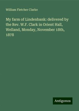 My farm of Lindenbank: delivered by the Rev. W.F. Clark in Orient Hall, Welland, Monday, November 18th, 1878