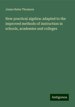 New practical algebra: adapted to the improved methods of instruction in schools, academies and colleges