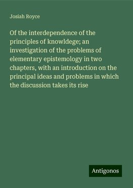 Of the interdependence of the principles of knowldege; an investigation of the problems of elementary epistemology in two chapters, with an introduction on the principal ideas and problems in which the discussion takes its rise