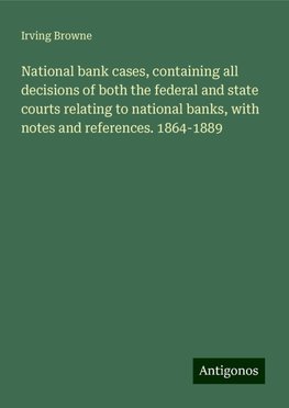 National bank cases, containing all decisions of both the federal and state courts relating to national banks, with notes and references. 1864-1889