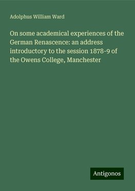 On some academical experiences of the German Renascence: an address introductory to the session 1878-9 of the Owens College, Manchester