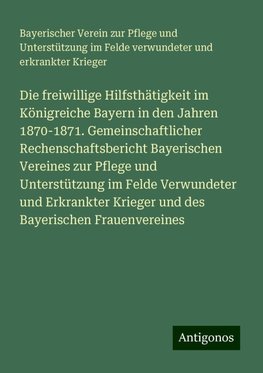 Die freiwillige Hilfsthätigkeit im Königreiche Bayern in den Jahren 1870-1871. Gemeinschaftlicher Rechenschaftsbericht Bayerischen Vereines zur Pflege und Unterstützung im Felde Verwundeter und Erkrankter Krieger und des Bayerischen Frauenvereines