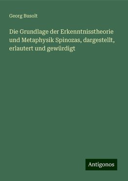 Die Grundlage der Erkenntnisstheorie und Metaphysik Spinozas, dargestellt, erlautert und gewürdigt