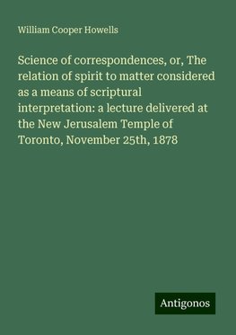 Science of correspondences, or, The relation of spirit to matter considered as a means of scriptural interpretation: a lecture delivered at the New Jerusalem Temple of Toronto, November 25th, 1878