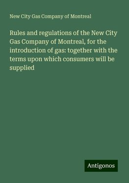 Rules and regulations of the New City Gas Company of Montreal, for the introduction of gas: together with the terms upon which consumers will be supplied