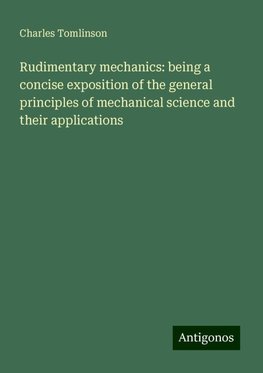 Rudimentary mechanics: being a concise exposition of the general principles of mechanical science and their applications