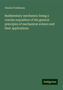 Rudimentary mechanics: being a concise exposition of the general principles of mechanical science and their applications