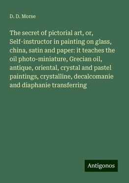 The secret of pictorial art, or, Self-instructor in painting on glass, china, satin and paper: it teaches the oil photo-miniature, Grecian oil, antique, oriental, crystal and pastel paintings, crystalline, decalcomanie and diaphanie transferring