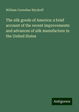 The silk goods of America: a brief account of the recent improvements and advances of silk manufacture in the United States