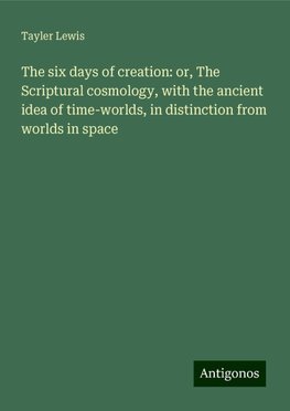 The six days of creation: or, The Scriptural cosmology, with the ancient idea of time-worlds, in distinction from worlds in space