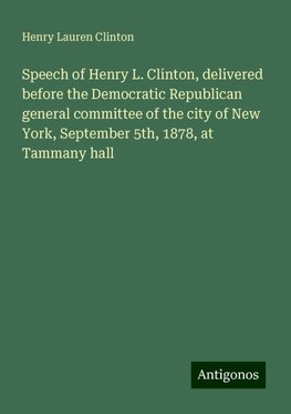 Speech of Henry L. Clinton, delivered before the Democratic Republican general committee of the city of New York, September 5th, 1878, at Tammany hall