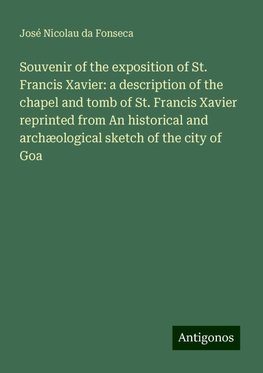 Souvenir of the exposition of St. Francis Xavier: a description of the chapel and tomb of St. Francis Xavier reprinted from An historical and archæological sketch of the city of Goa